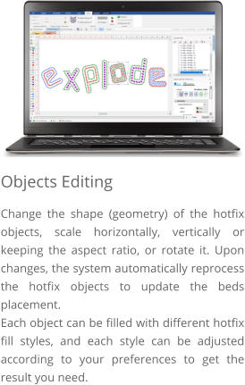 Objects Editing Change the shape (geometry) of the hotfix objects, scale horizontally, vertically or keeping the aspect ratio, or rotate it. Upon changes, the system automatically reprocess the hotfix objects to update the beds placement.  Each object can be filled with different hotfix fill styles, and each style can be adjusted according to your preferences to get the result you need.